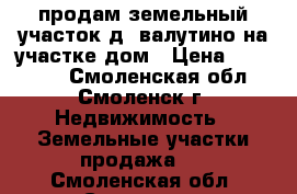 продам земельный участок д. валутино на участке дом › Цена ­ 800 000 - Смоленская обл., Смоленск г. Недвижимость » Земельные участки продажа   . Смоленская обл.,Смоленск г.